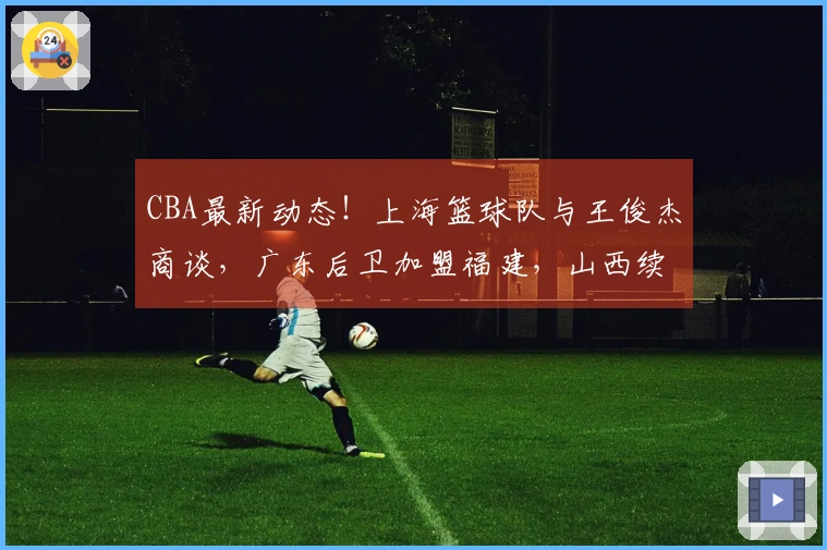 CBA最新动态！上海篮球队与王俊杰商谈，广东后卫加盟福建，山西续签潘江