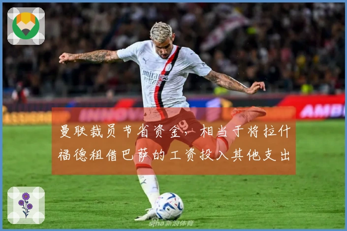 曼联裁员节省资金，相当于将拉什福德租借巴萨的工资投入其他支出